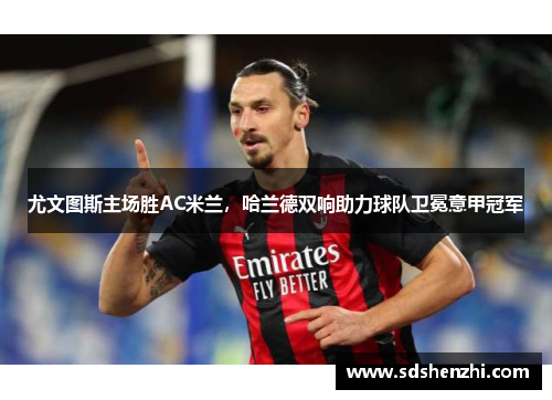 尤文图斯主场胜AC米兰，哈兰德双响助力球队卫冕意甲冠军
