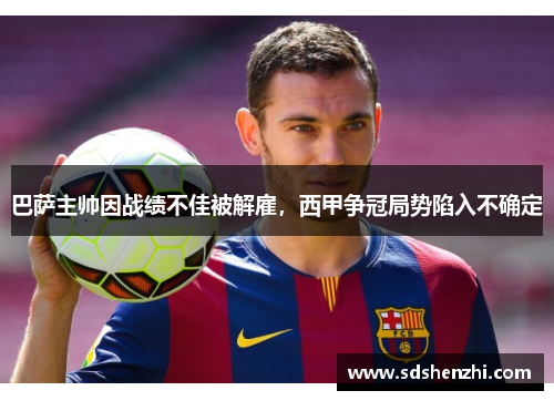 巴萨主帅因战绩不佳被解雇，西甲争冠局势陷入不确定