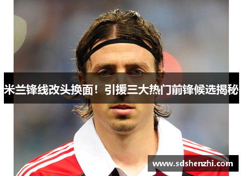 米兰锋线改头换面！引援三大热门前锋候选揭秘